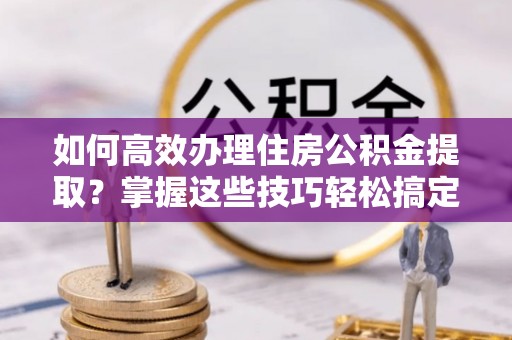 石首如何高效办理住房公积金提取？掌握这些技巧轻松搞定