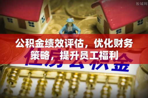石首公积金绩效评估，优化财务策略，提升员工福利