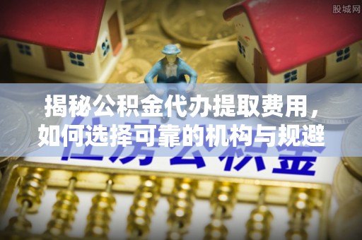 石首揭秘公积金代办提取费用，如何选择可靠的机构与规避潜在风险