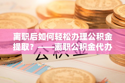 石首离职后如何轻松办理公积金提取？——离职公积金代办提取服务详解