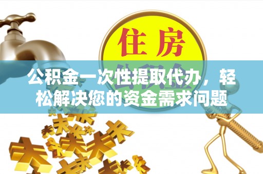 石首公积金一次性提取代办，轻松解决您的资金需求问题