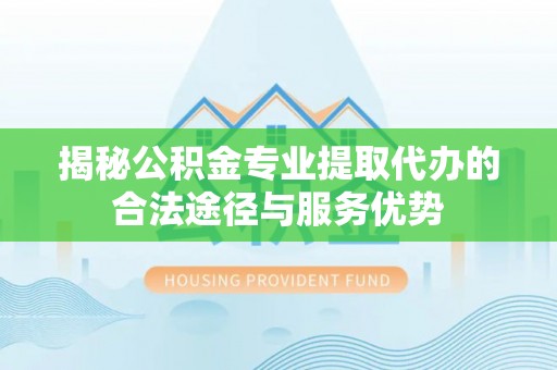 石首揭秘公积金专业提取代办的合法途径与服务优势