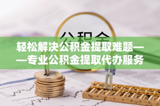 石首轻松解决公积金提取难题——专业公积金提取代办服务详解