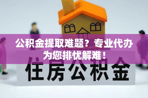 石首公积金提取难题？专业代办为您排忧解难！