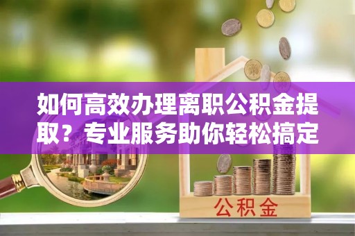 石首如何高效办理离职公积金提取？专业服务助你轻松搞定