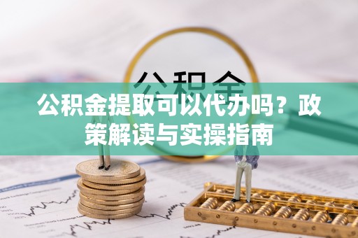 石首公积金提取可以代办吗？政策解读与实操指南