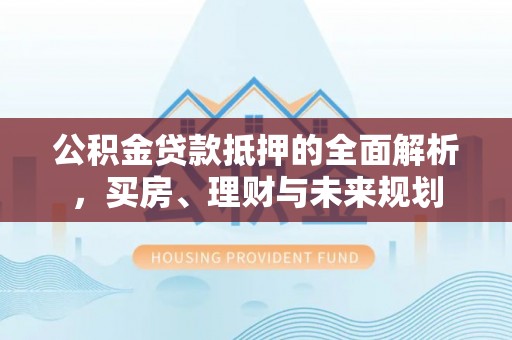 石首公积金贷款抵押的全面解析，买房、理财与未来规划