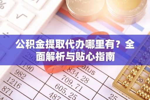 石首公积金提取代办哪里有？全面解析与贴心指南