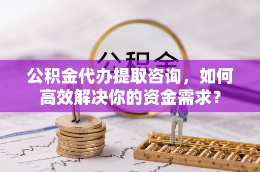 石首公积金代办提取咨询，如何高效解决你的资金需求？