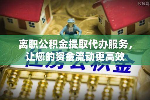 石首离职公积金提取代办服务，让您的资金流动更高效