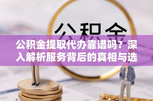 石首公积金提取代办靠谱吗？深入解析服务背后的真相与选择指南