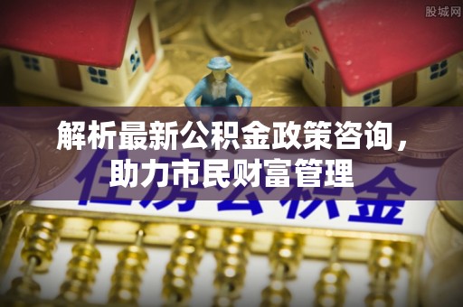 石首解析最新公积金政策咨询，助力市民财富管理