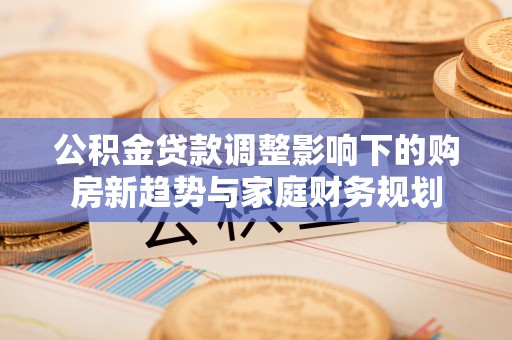 石首公积金贷款调整影响下的购房新趋势与家庭财务规划