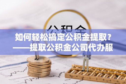 石首如何轻松搞定公积金提取？——提取公积金公司代办服务全解析