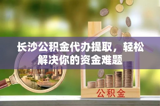 石首长沙公积金代办提取，轻松解决你的资金难题