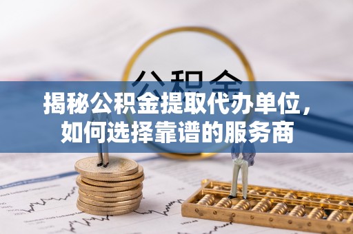 石首揭秘公积金提取代办单位，如何选择靠谱的服务商