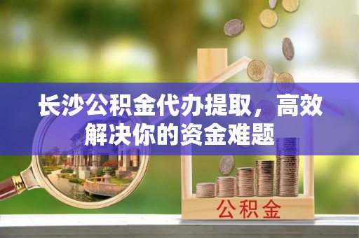 石首长沙公积金代办提取，高效解决你的资金难题