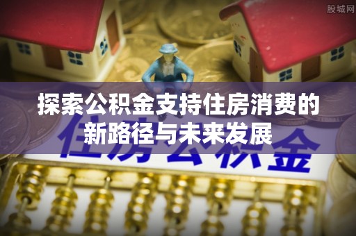 石首探索公积金支持住房消费的新路径与未来发展