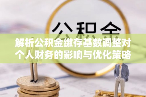 石首解析公积金缴存基数调整对个人财务的影响与优化策略