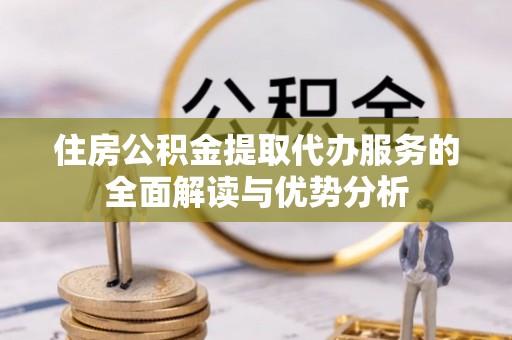 石首住房公积金提取代办服务的全面解读与优势分析