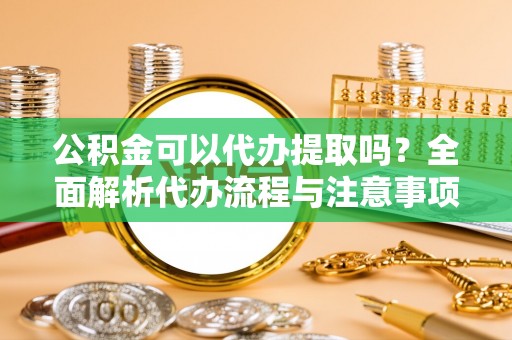 石首公积金可以代办提取吗？全面解析代办流程与注意事项