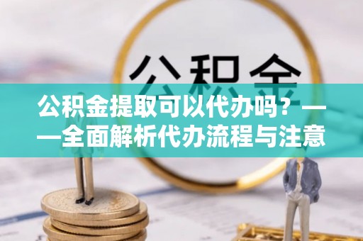 石首公积金提取可以代办吗？——全面解析代办流程与注意事项